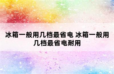 冰箱一般用几档最省电 冰箱一般用几档最省电耐用